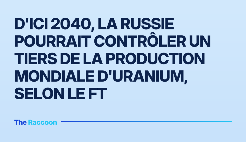 D'ici 2040, la Russie pourrait contrôler un tiers de la production mondiale d'uranium, selon le FT