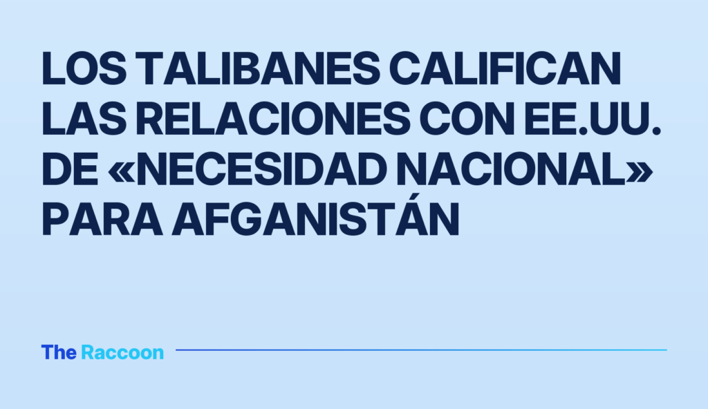 Los talibanes califican las relaciones con EE.UU. de «necesidad nacional» para Afganistán