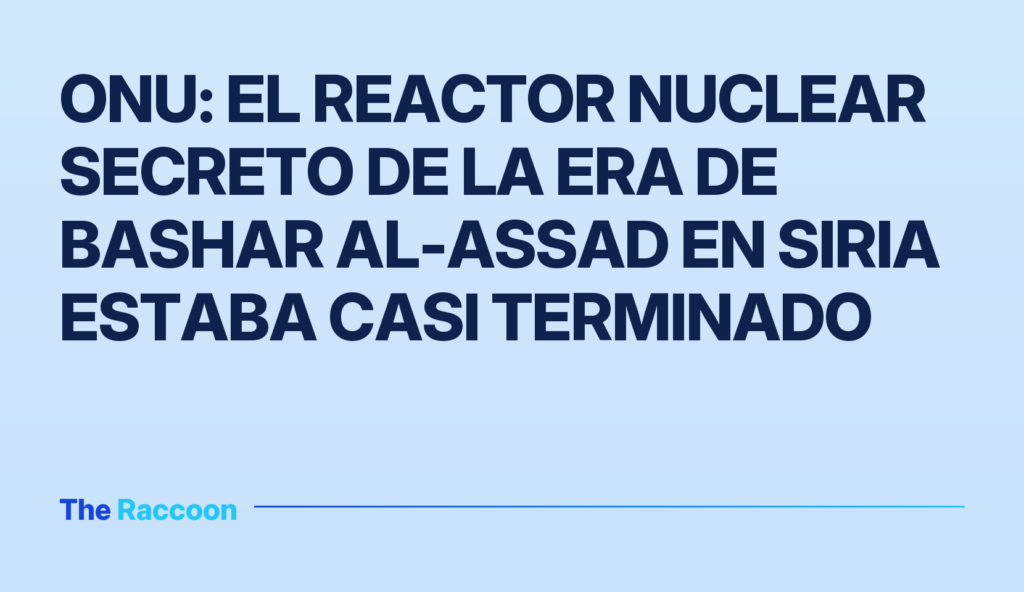 ONU: el reactor nuclear secreto de la era de Bashar al-Assad en Siria estaba casi terminado