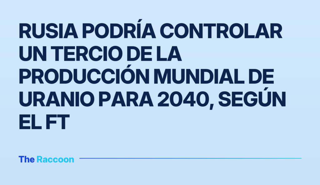 Rusia podría controlar un tercio de la producción mundial de uranio para 2040, según el FT