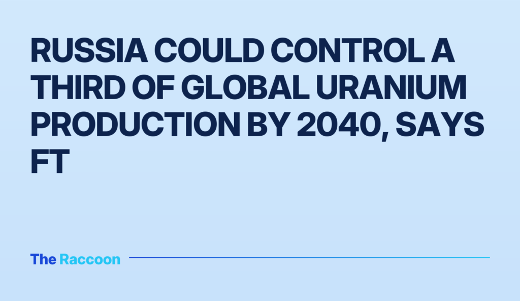Russia could control a third of global uranium production by 2040, says FT